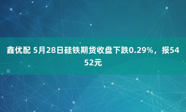 鑫优配 5月28日硅铁期货收盘下跌0.29%，报5452元