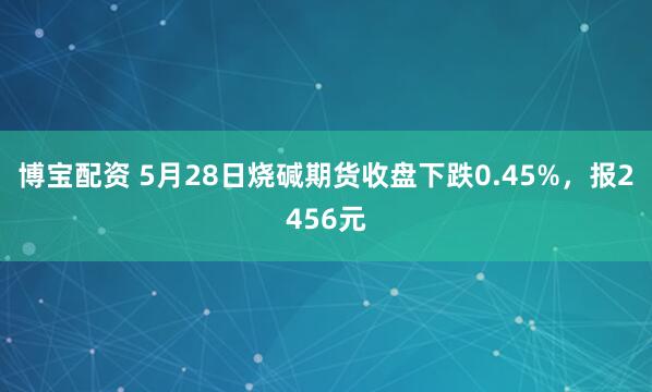 博宝配资 5月28日烧碱期货收盘下跌0.45%，报2456元