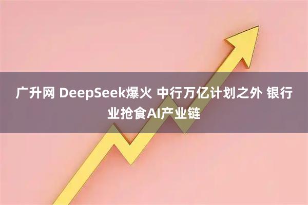 广升网 DeepSeek爆火 中行万亿计划之外 银行业抢食AI产业链