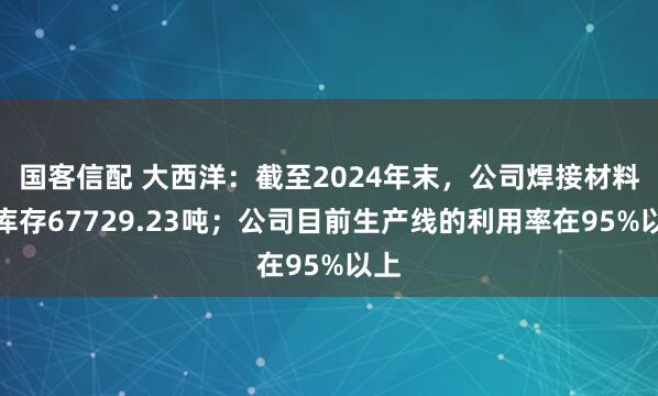国客信配 大西洋：截至2024年末，公司焊接材料总库存67729.23吨；公司目前生产线的利用率在95%以上