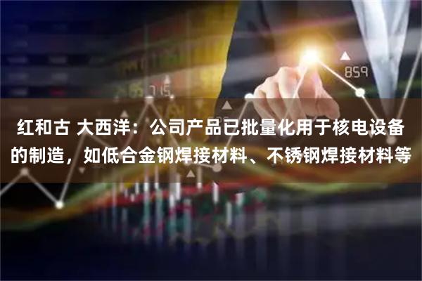 红和古 大西洋：公司产品已批量化用于核电设备的制造，如低合金钢焊接材料、不锈钢焊接材料等
