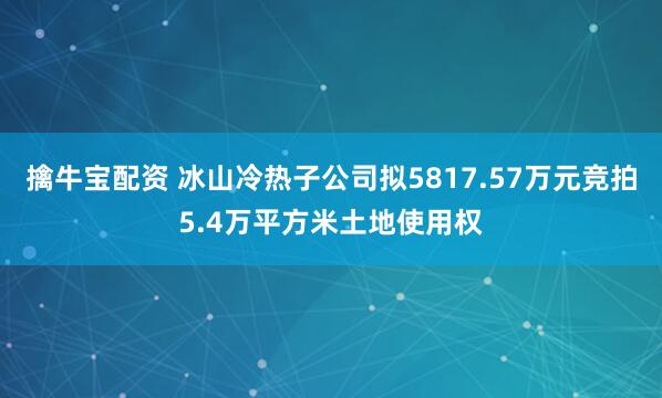 擒牛宝配资 冰山冷热子公司拟5817.57万元竞拍5.4万平方米土地使用权