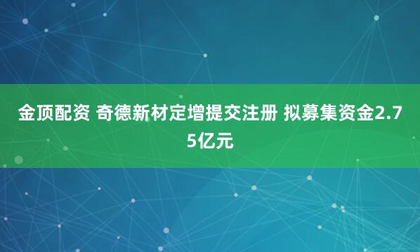 金顶配资 奇德新材定增提交注册 拟募集资金2.75亿元