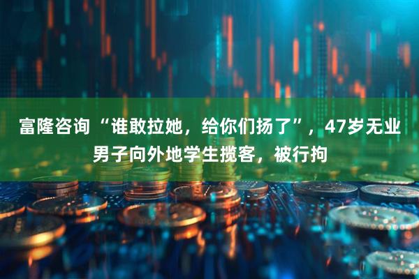 富隆咨询 “谁敢拉她，给你们扬了”，47岁无业男子向外地学生揽客，被行拘
