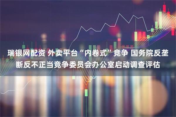 瑞银网配资 外卖平台“内卷式”竞争 国务院反垄断反不正当竞争委员会办公室启动调查评估