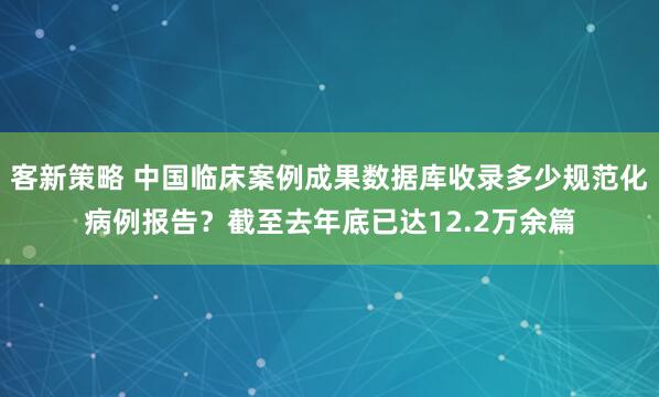 客新策略 中国临床案例成果数据库收录多少规范化病例报告？截至去年底已达12.2万余篇