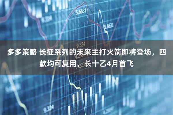 多多策略 长征系列的未来主打火箭即将登场，四款均可复用，长十乙4月首飞