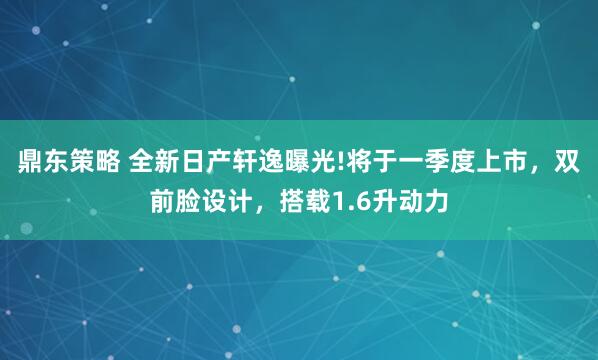 鼎东策略 全新日产轩逸曝光!将于一季度上市，双前脸设计，搭载1.6升动力