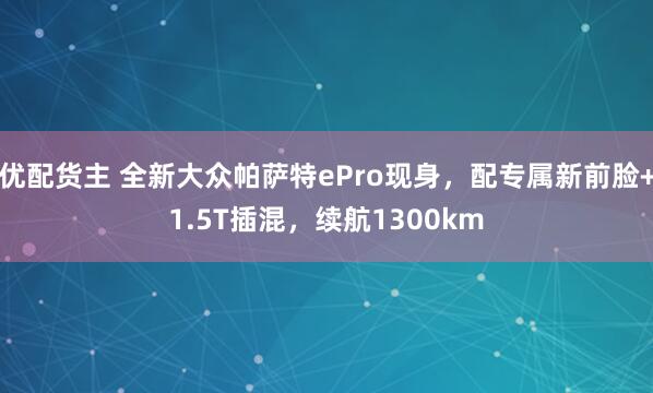 优配货主 全新大众帕萨特ePro现身，配专属新前脸+1.5T插混，续航1300km
