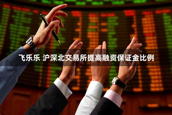 飞乐乐 沪深北交易所提高融资保证金比例