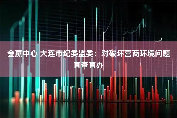 金赢中心 大连市纪委监委：对破坏营商环境问题直查直办