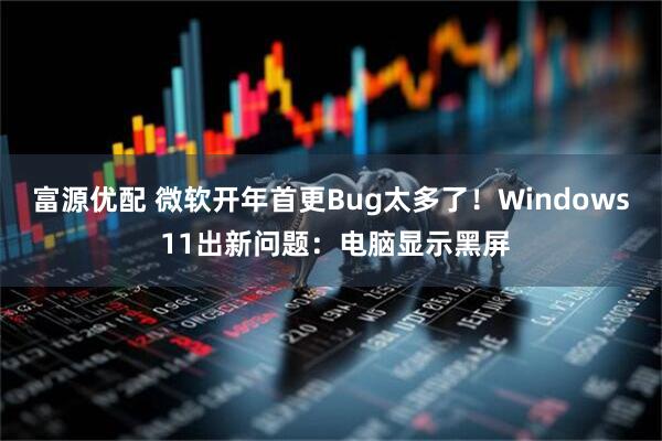 富源优配 微软开年首更Bug太多了！Windows 11出新问题：电脑显示黑屏