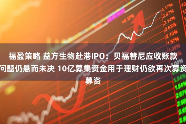 福盈策略 益方生物赴港IPO：贝福替尼应收账款问题仍悬而未决 10亿募集资金用于理财仍欲再次募资