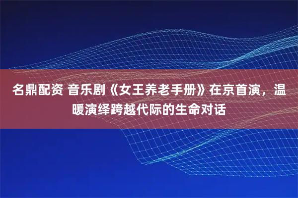 名鼎配资 音乐剧《女王养老手册》在京首演，温暖演绎跨越代际的生命对话