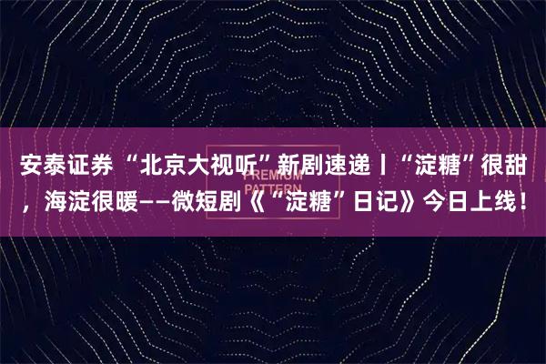 安泰证券 “北京大视听”新剧速递丨“淀糖”很甜，海淀很暖——微短剧《“淀糖”日记》今日上线！