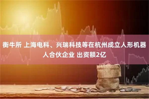 衡牛所 上海电科、兴瑞科技等在杭州成立人形机器人合伙企业 出资额2亿