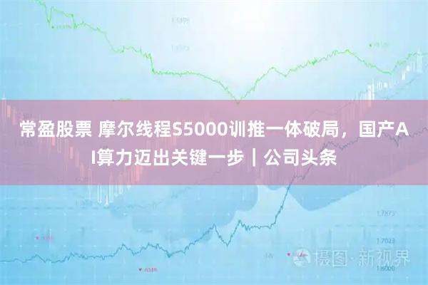 常盈股票 摩尔线程S5000训推一体破局，国产AI算力迈出关键一步｜公司头条