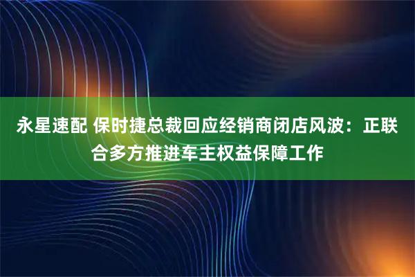 永星速配 保时捷总裁回应经销商闭店风波：正联合多方推进车主权益保障工作