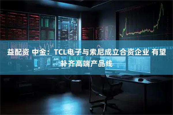 益配资 中金:TCL电子与索尼成立合资企业 有望补齐高端产品线