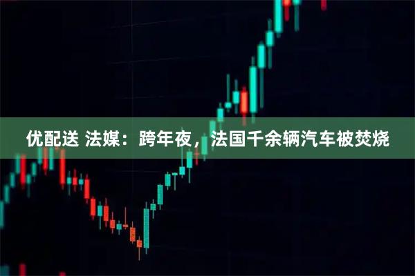 优配送 法媒：跨年夜，法国千余辆汽车被焚烧