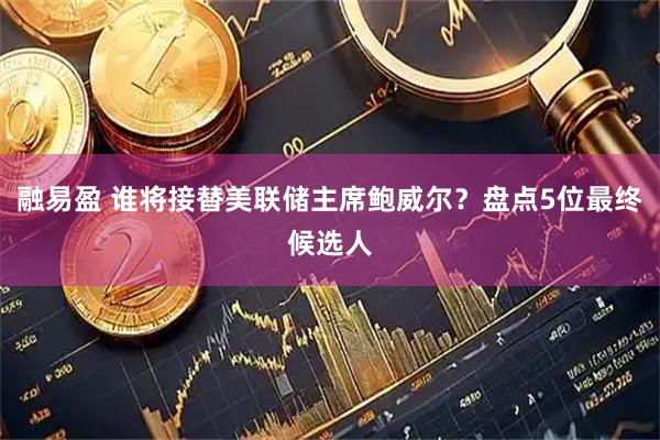 融易盈 谁将接替美联储主席鲍威尔？盘点5位最终候选人