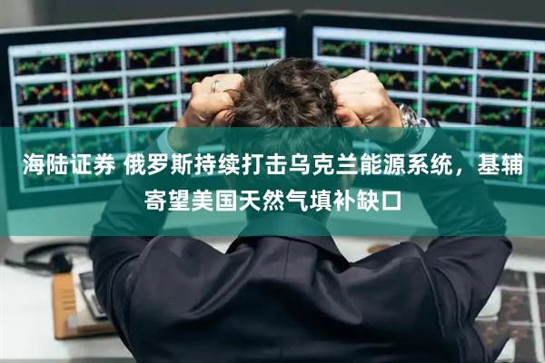 海陆证券 俄罗斯持续打击乌克兰能源系统,基辅寄望美国天然气填补缺口