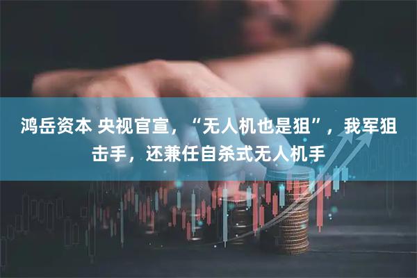 鸿岳资本 央视官宣，“无人机也是狙”，我军狙击手，还兼任自杀式无人机手