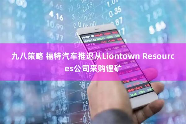 九八策略 福特汽车推迟从Liontown Resources公司采购锂矿