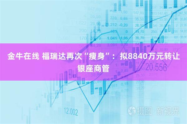 金牛在线 福瑞达再次“瘦身”：拟8840万元转让银座商管